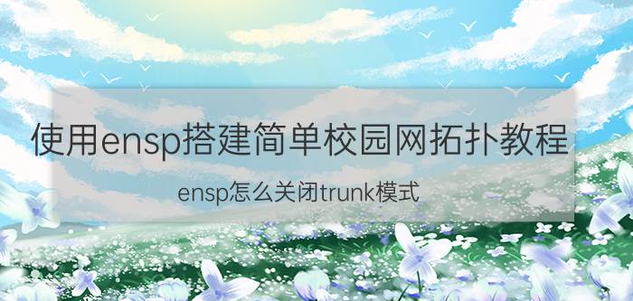 使用ensp搭建简单校园网拓扑教程 ensp怎么关闭trunk模式？